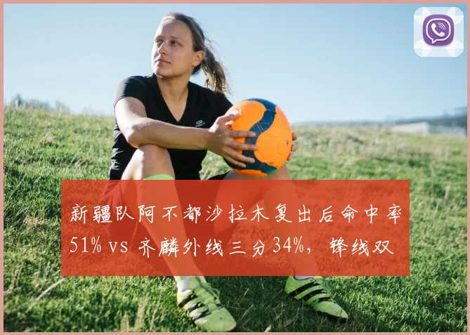 新疆队阿不都沙拉木复出后命中率51% vs 齐麟外线三分34%，锋线双核稳定性对比