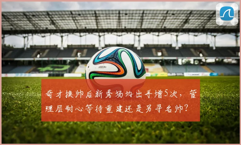 奇才换帅后新秀场均出手增5次,管理层耐心等待重建还是另寻名帅?