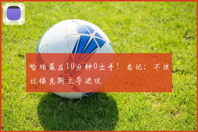 哈珀最后10分钟0出手!名记:不该让福克斯主导进攻