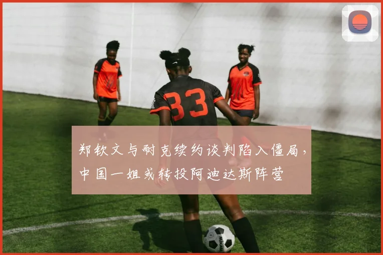 郑钦文与耐克续约谈判陷入僵局,中国一姐或转投阿迪达斯阵营
