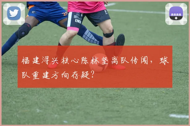 福建浔兴核心陈林坚离队传闻,球队重建方向存疑?