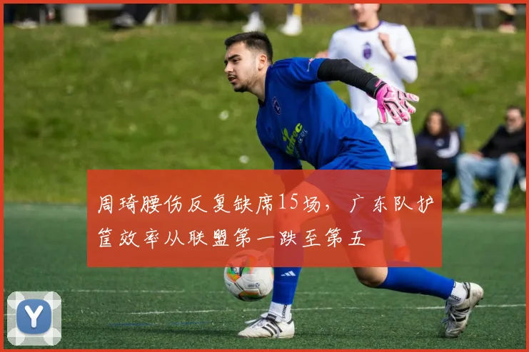 周琦腰伤反复缺席15场，广东队护筐效率从联盟第一跌至第五