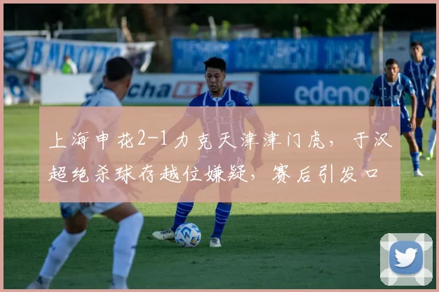上海申花2-1力克天津津门虎,于汉超绝杀球存越位嫌疑,赛后引发口水战