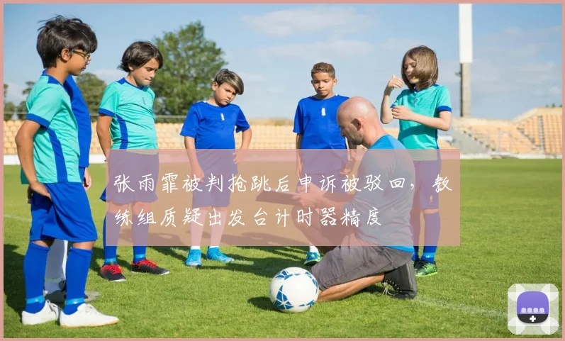 张雨霏被判抢跳后申诉被驳回，教练组质疑出发台计时器精度