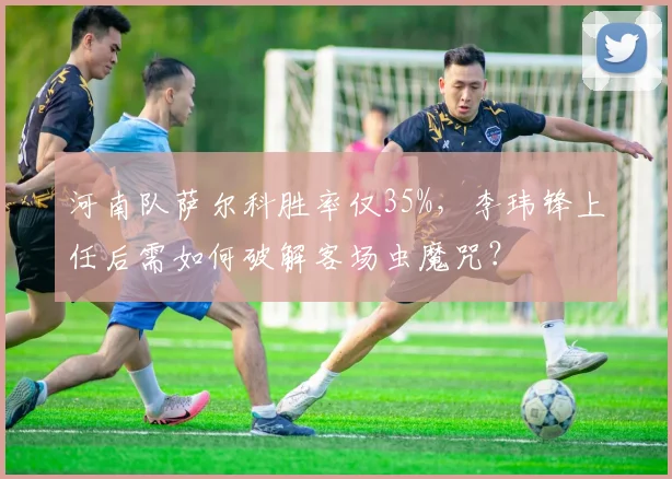 河南队萨尔科胜率仅35%,李玮锋上任后需如何破解客场虫魔咒?
