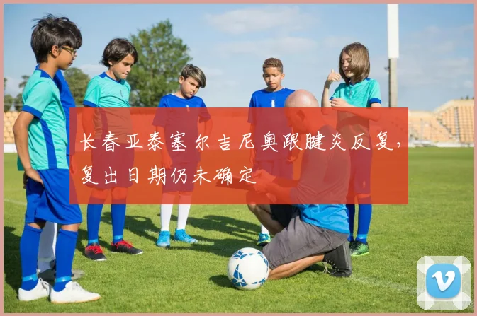 长春亚泰塞尔吉尼奥跟腱炎反复,复出日期仍未确定