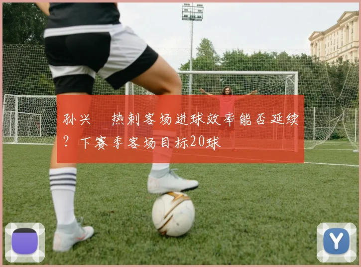 孙兴慜热刺客场进球效率能否延续?下赛季客场目标20球