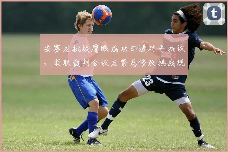 安赛龙挑战鹰眼成功却遭对手抗议,羽联裁判会议后紧急修改挑战规则